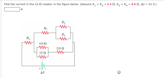 Find the current in the 12-0 resistor in the figure below. (Assume R, = R3 = 2.4 1, R, = R4 = 8.0 2, AV = 21 V.)
R
R
R.
R,
4.00
2.00
12 0
AV
