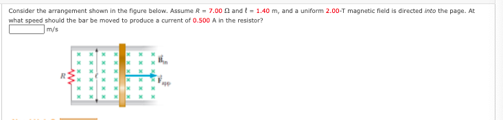 Consider the arrangement shown in the figure below. Assume R = 7.00 n and = 1.40 m, and a uniform 2.00-T magnetic field is directed into the page. At
what speed should the bar be moved to produce a current of 0.500 A in the resistor?
m/s
R.
