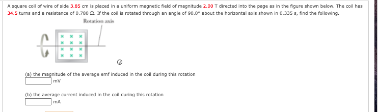A square coll of wire of side 3.85 cm is placed in a uniform magnetic field of magnitude 2.00 T directed into the page as in the figure shown below. The coil has
34.5 turns and a resistance of 0.780 . If the coll is rotated through an angle of 90.0° about the horizontal axis shown in 0.335 s, find the following.
Rotation axis
(a) the magnitude of the average emf induced in the coll during this rotation
mv
(b) the average current induced in the coil during this rotation
