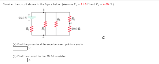 Consider the circuit shown in the figure below. (Assume R, = 11.0 0 and R, = 4.00 2.)
25.0 V
(a) Find the potential difference between points a and b.
(b) Find the current in the 20.0-2 resistor.
