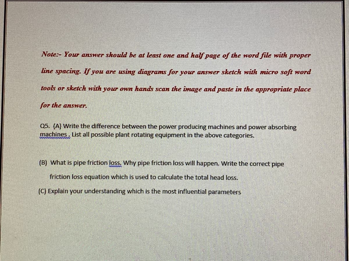 Note:- Your answer should be at least one and half page of the word file with proper
line spacing. f you are using diagrams for your answer sketch with micro soft word
tools or sketch with your own hands scan the image and paste in the appropriate place
for the answer.
Q5. (A) Write the difference between the power producing machines and power absorbing
machines, List all possible plant rotating equipment in the above categories.
(B) What is pipe friction loss. Why pipe friction loss will happen. Write the correct pipe
friction loss equation which is used to calculate the total head loss.
(C) Explain your understanding which is the most influential parameters
