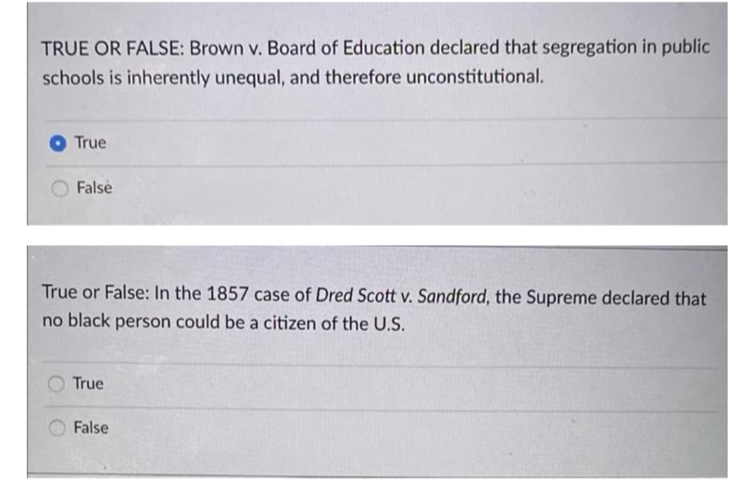 TRUE OR FALSE: Brown v. Board of Education declared that segregation in public
schools is inherently unequal, and therefore unconstitutional.
True
False
True or False: In the 1857 case of Dred Scott v. Sandford, the Supreme declared that
no black person could be a citizen of the U.S.
True
False
