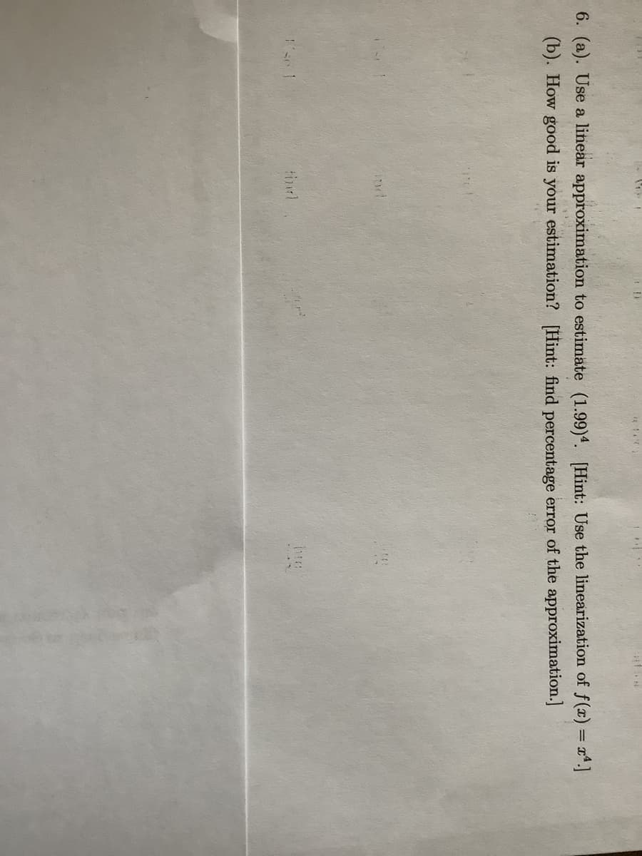 6. (a). Use a linear approximation to estimate (1.99)4. [Hint: Use the linearization of f(x) = x*]
(b). How good is your estimation? [Hint: find percentage error of the approximation.]

