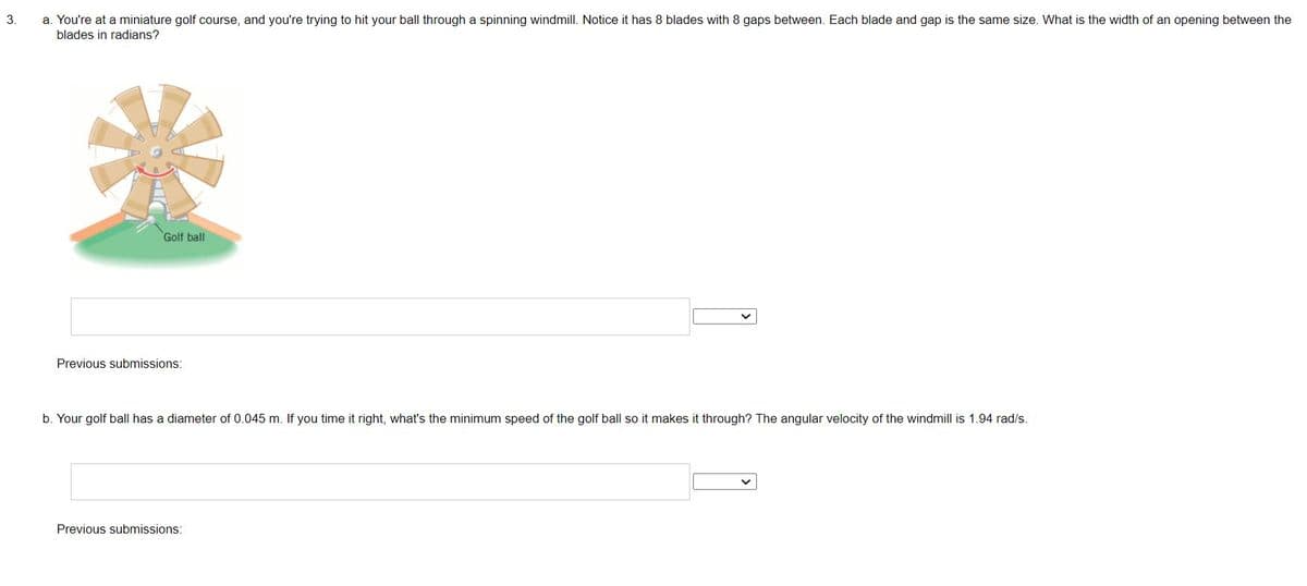 3.
a. You're at a miniature golf course, and you're trying to hit your ball through a spinning windmill. Notice it has 8 blades with 8 gaps between. Each blade and gap is the same size. What is the width of an opening between the
blades in radians?
Golf ball
Previous submissions:
b. Your golf ball has a diameter of 0.045 m. If you time it right, what's the minimum speed of the golf ball so it makes it through? The angular velocity of the windmill is 1.94 rad/s.
Previous submissions: