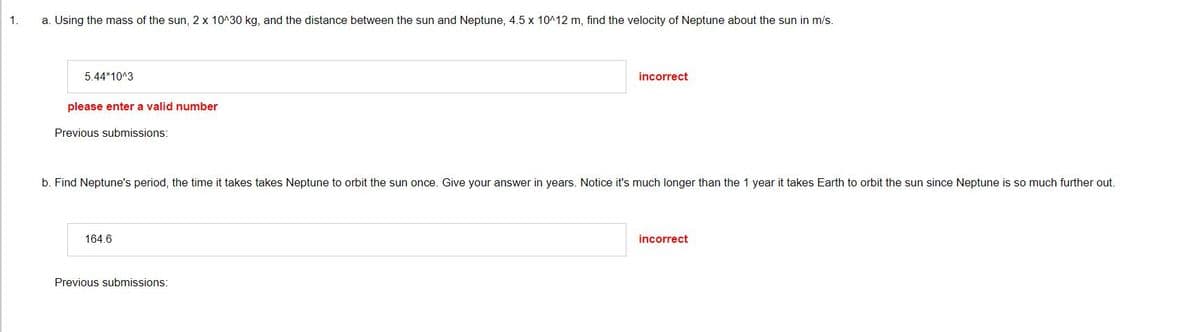 1.
a. Using the mass of the sun, 2 x 10^30 kg, and the distance between the sun and Neptune, 4.5 x 10^12 m, find the velocity of Neptune about the sun in m/s.
5.44*10^3
please enter a valid number
Previous submissions:
b. Find Neptune's period, the time it takes takes Neptune to orbit the sun once. Give your answer in years. Notice it's much longer than the 1 year it takes Earth to orbit the sun since Neptune is so much further out.
164.6
incorrect
Previous submissions:
incorrect