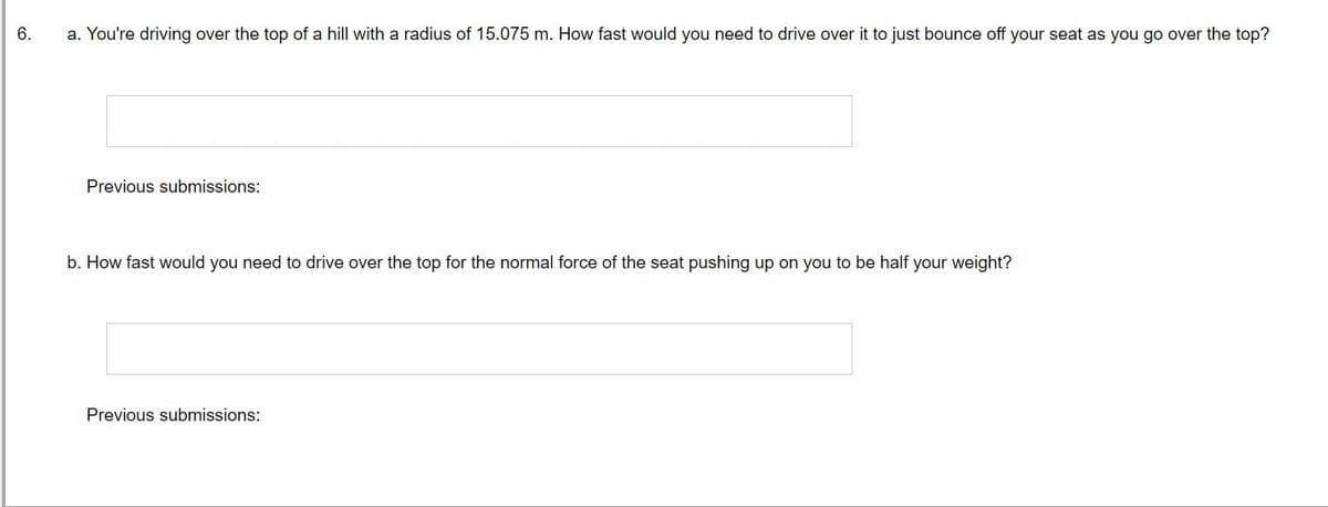 6.
a. You're driving over the top of a hill with a radius of 15.075 m. How fast would you need to drive over it to just bounce off your seat as you go over the top?
Previous submissions:
b. How fast would you need to drive over the top for the normal force of the seat pushing up on you to be half your weight?
Previous submissions: