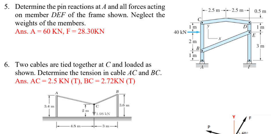 5. Determine the pin reactions at A and all forces acting
on member DEF of the frame shown. Neglect the
weights of the members.
Ans. A = 60 KN, F = 28.30KN
6. Two cables are tied together at C and loaded as
shown. Determine the tension in cable AC and BC.
Ans. AC = 2.5 KN (T), BC = 2.72KN (T)
B
3.4 m
La
4.8 m
T с
2m
1.98 kN
3 m
3.6 m
1 m
40 kN-
2 m
B
1 m
A
2.5 m2.5 m-
x
D
F
60°
F
0.5 m
E
1 m
3 m
