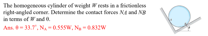 The homogeneous cylinder of weight Wrests in a frictionless
right-angled corner. Determine the contact forces NA and NB
in terms of W and 0.
Ans. 0 = 33.7°, NA=0.555W, NB = 0.832W