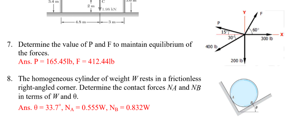 3.4 m
4.8 m
2 m
✓
1.98 kN
3 m
7. Determine the value of P and F to maintain equilibrium of
the forces.
Ans. P = 165.45lb, F = 412.441b
8. The homogeneous cylinder of weight Wrests in a frictionless
right-angled corner. Determine the contact forces NA and NB
in terms of W and 0.
Ans. 0 = 33.7°, NA = 0.555W, NB = 0.832W
P
60°
15°
*
30%
300 lb
400 lb
200 lb
