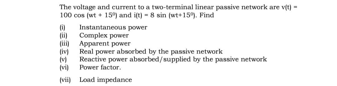 The voltage and current to a two-terminal linear passive network are v(t)
100 cos (wt + 15°) and i(t) = 8 sin (wt+15°). Find
(i)
(ii)
(iii)
(iv)
(v)
(vi)
Instantaneous power
Complex power
Apparent power
Real power absorbed by the passive network
Reactive power absorbed/supplied by the passive network
Power factor.
(vii)
Load impedance

