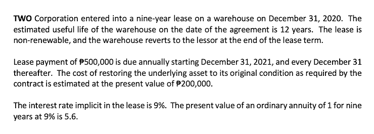 TWO Corporation entered into a nine-year lease on a warehouse on December 31, 2020. The
estimated useful life of the warehouse on the date of the agreement is 12 years. The lease is
non-renewable, and the warehouse reverts to the lessor at the end of the lease term.
Lease payment of P500,000 is due annually starting December 31, 2021, and every December 31
thereafter. The cost of restoring the underlying asset to its original condition as required by the
contract is estimated at the present value of P200,000.
The interest rate implicit in the lease is 9%. The present value of an ordinary annuity of 1 for nine
years at 9% is 5.6.

