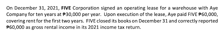 On December 31, 2021, FIVE Corporation signed an operating lease for a warehouse with Aye
Company for ten years at P30,000 per year. Upon execution of the lease, Aye paid FIVE P60,000,
covering rent for the first two years. FIVE closed its books on December 31 and correctly reported
P60,000 as gross rental income in its 2021 income tax return.
