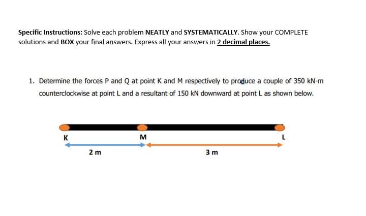 Specific Instructions: Solve each problem NEATLY and SYSTEMATICALLY. Show your COMPLETE
solutions and BOX your final answers. Express all your answers in 2 decimal places.
1. Determine the forces P and Q at point K and M respectively to produce a couple of 350 kN-m
counterclockwise at point L and a resultant of 150 kN downward at point L as shown below.
K
M
2 m
3 m
