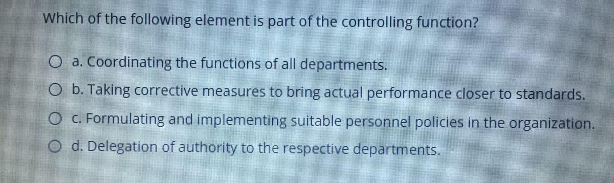 Which of the following element is part of the controlling function?
O a. Coordinating the functions of all departments.
O b. Taking corrective measures to bring actual performance closer to standards.
O C. Formulating and implementing suitable personnel policies in the organization.
O d. Delegation of authority to the respective departments.
