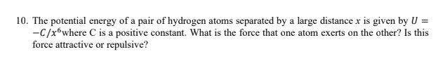 10. The potential energy of a pair of hydrogen atoms separated by a large distance x is given by U =
-C/x6where C is a positive constant. What is the force that one atom exerts on the other? Is this
force attractive or repulsive?
