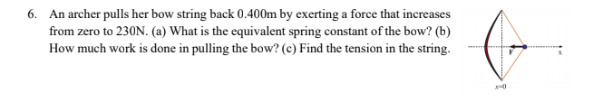6. An archer pulls her bow string back 0.400m by exerting a force that increases
from zero to 230N. (a) What is the equivalent spring constant of the bow? (b)
How much work is done in pulling the bow? (c) Find the tension in the string.

