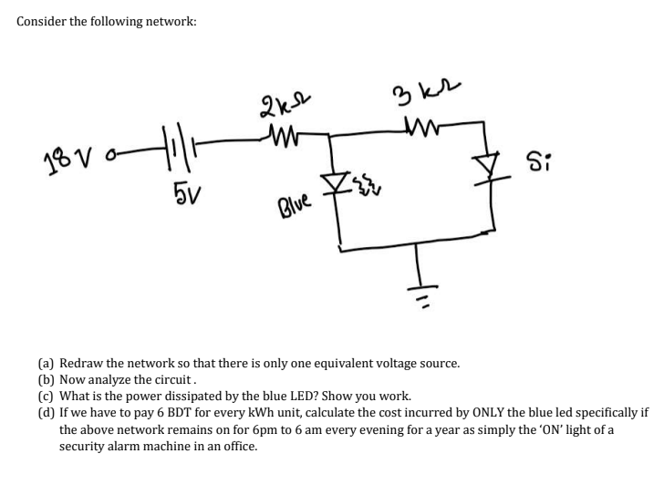 Consider the following network:
3 kr
18 V
Si
5v
Blve
(a) Redraw the network so that there is only one equivalent voltage source.
(b) Now analyze the circuit.
(c) What is the power dissipated by the blue LED? Show you work.
(d) If we have to pay 6 BDT for every kWh unit, calculate the cost incurred by ONLY the blue led specifically if
the above network remains on for 6pm to 6 am every evening for a year as simply the 'ON' light of a
security alarm machine in an office.

