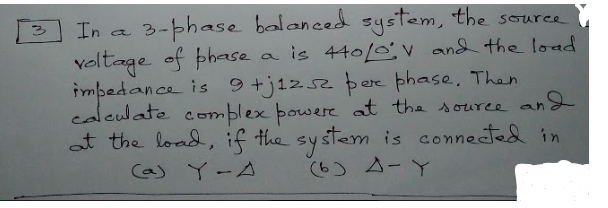 3-phase balanced system, the source
a is 440/0v and the load
impedance is 9+j1zs2 þere phase. Than
and
In a
veltage of phase
calculate comblex bowere at the souree an
at the load, if the system is connected in
Ca) Y-A
(6) 4-Y
