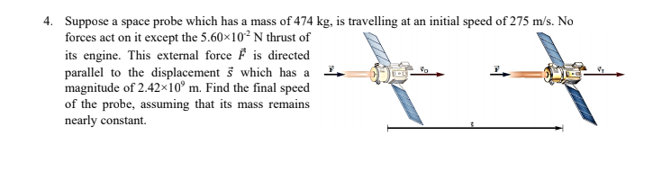 4. Suppose a space probe which has a mass of 474 kg, is travelling at an initial speed of 275 m/s. No
forces act on it except the 5.60×10² N thrust of
its engine. This external force F is directed
parallel to the displacement š which has a
magnitude of 2.42×10° m. Find the final speed
of the probe, assuming that its mass remains
nearly constant.

