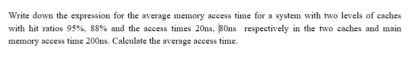 Write down the expression for the average memory access time for a system with two levels of caches
with hit ratios 95%, 88% and the access times 20ns, SOns respectively in the two caches and main
memory access time 200ns. Calculate the average access time.
