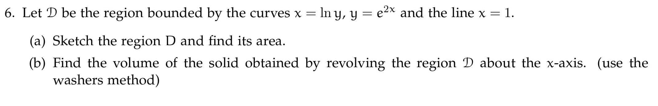 6. Let D be the region bounded by the curves x = In y, y = e2x and the line x = 1.
(a) Sketch the region D and find its area.
(b) Find the volume of the solid obtained by revolving the region D about the x-axis. (use the
washers method)
