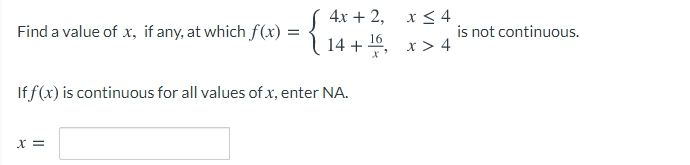 x < 4
is not continuous.
4х + 2,
Find a value of x, if any, at which f(x) =
14 + 10, x > 4
If f(x) is continuous for all values of x, enter NA.
= x
