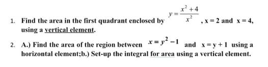 1. Find the area in the first quadrant enclosed by
using a vertical element.
x²+4
, x = 2 and x = 4,
2. A.) Find the area of the region between x=p² -1 and x=y+1 using a
horizontal element;b.) Set-up the integral for area using a vertical element.