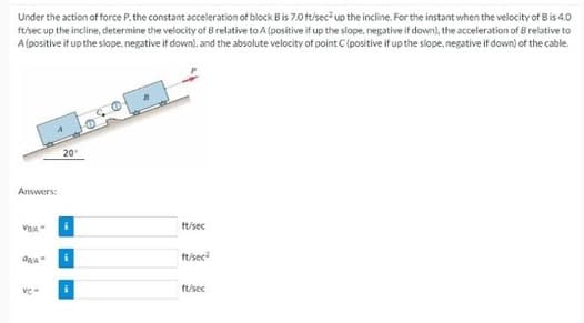 Under the action of force P, the constant acceleration of block B is 7.0 ft/sec² up the incline. For the instant when the velocity of B is 4.0
ft/sec up the incline, determine the velocity of B relative to A (positive if up the slope, negative if down), the acceleration of Brelative to
A (positive it up the slope, negative if down), and the absolute velocity of point C (positive if up the slope, negative if down) of the cable.
Answers:
VRA
AAA-
ve
20
ft/sec
ft/sec²
ft/sec