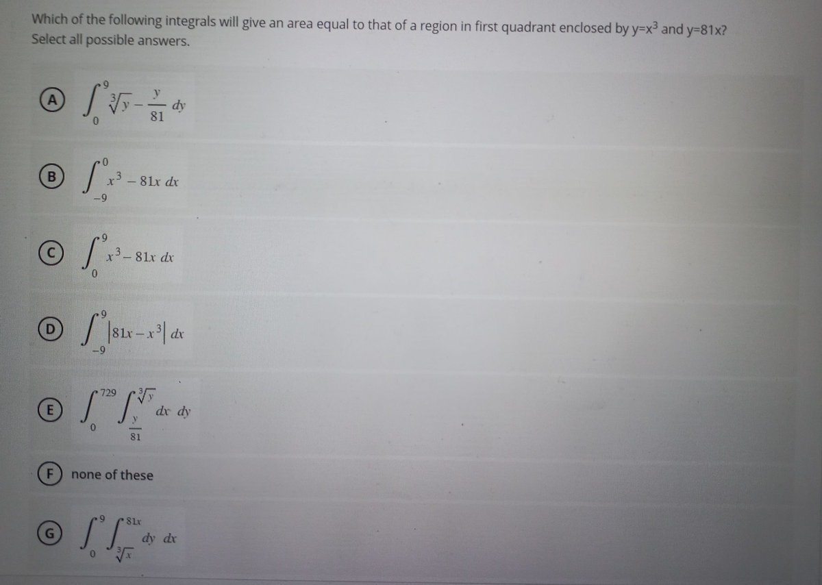 Which of the following integrals will give an area equal to that of a region in first quadrant enclosed by y=x³ and y=81x?
Select all possible answers.
A
0
® /P.
B
-9
Ⓒ
E
F
[²√5 - 1 dy
81
G
x³ - 81x dx
9
S²
0
x³-81x dx
81x-x³1 dx
729
[TD [..
0
81
none of these
ГГ
81x
√x
dx dy
dy dx