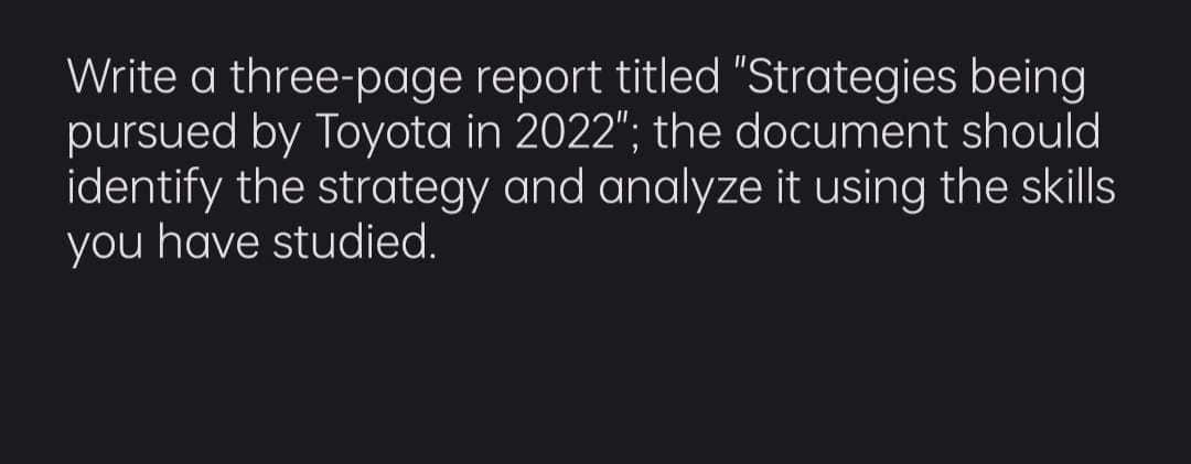 Write a three-page report titled "Strategies being
pursued by Toyota in 2022"; the document should
identify the strategy and analyze it using the skills
you have studied.