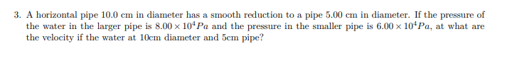 3. A horizontal pipe 10.0 cm in diameter has a smooth reduction to a pipe 5.00 cm in diameter. If the pressure of
the water in the larger pipe is 8.00 x 104 Pa and the pressure in the smaller pipe is 6.00 × 10¹Pa, at what are
the velocity if the water at 10cm diameter and 5cm pipe?