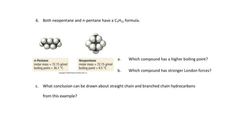 6. Both neopentane and n-pentane have a C,H12 formula.
а.
Which compound has a higher boiling point?
Neopentane
molar mass = 72.15 g/mol
boiling point = 9.5 °č
n-Pentane
molar mass = 72.15 g/mol
boiling point = 36.1 c
b.
Which compound has stronger London forces?
He Pn he
c. What conclusion can be drawn about straight chain and branched chain hydrocarbons
from this example?
