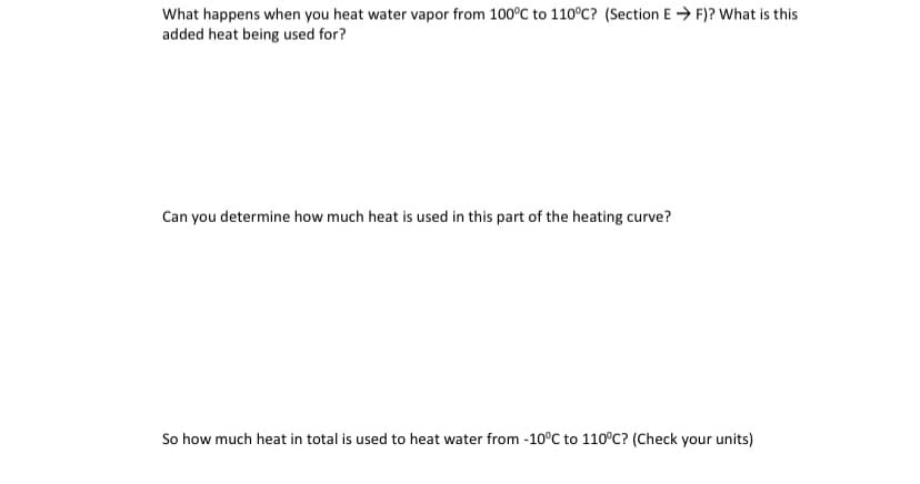 What happens when you heat water vapor from 100°C to 110°C? (Section E → F)? What is this
added heat being used for?
Can you determine how much heat is used in this part of the heating curve?
So how much heat in total is used to heat water from -10°C to 110°C? (Check your units)
