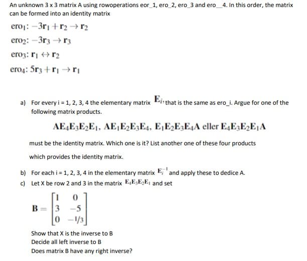 An unknown 3 x 3 matrix A using rowoperations eor_1, ero_2, ero_3 and ero_4. In this order, the matrix
can be formed into an identity matrix
eroj: –3rı +r2 → r2
ero2: -3r3 → r3
ero3: rį + r2
ero4: 5r3 +r| → ri
a) For every i = 1, 2, 3, 4 the elementary matrix Pirthat is the same as ero_i. Argue for one of the
following matrix products.
AE,E3E2E1, AE1E2E3E4, E¡E2E3E4A eller E4E3E2E1A
must be the identity matrix. Which one is it? List another one of these four products
which provides the identity matrix.
b) For each i = 1, 2, 3, 4 in the elementary matrix E, 'and apply these to dedice A.
c) Let X be row 2 and 3 in the matrix E,E,E,E, and set
B = 3
0 -43
-5
Show that X is the inverse to B
Decide all left inverse to B
Does matrix B have any right inverse?
