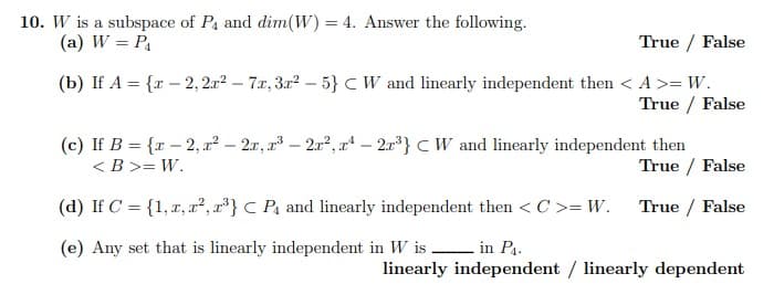 10. W is a subspace of P, and dim(W) = 4. Answer the following.
(a) W = P,
True / False
(b) If A = {r – 2, 2.r? – 7.x, 3r? – 5}CW and linearly independent then < A>= W.
True / False
(c) If B = {r – 2, x² – 2x, r – 2r?, a – 2r} CW and linearly independent then
< B >= W.
True / False
(d) If C = {1,x, ², r²} C Pa and linearly independent then < C >= W. True / False
(e) Any set that is linearly independent in W is in P4.
linearly independent / linearly dependent
