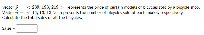 Vector p =
Vector n
Calculate the total sales of all the bicycles.
239, 193, 219 > represents the price of certain models of bicycles sold by a bicycle shop.
< 14, 13, 13 > represents the number of bicycles sold of each model, respectively.
Sales
