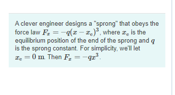 A clever engineer designs a "sprong" that obeys the
force law F₂ = -q(x - x)³, where x is the
equilibrium position of the end of the sprong and q
is the sprong constant. For simplicity, we'll let
xe =0 m. Then F₂ =-qx³