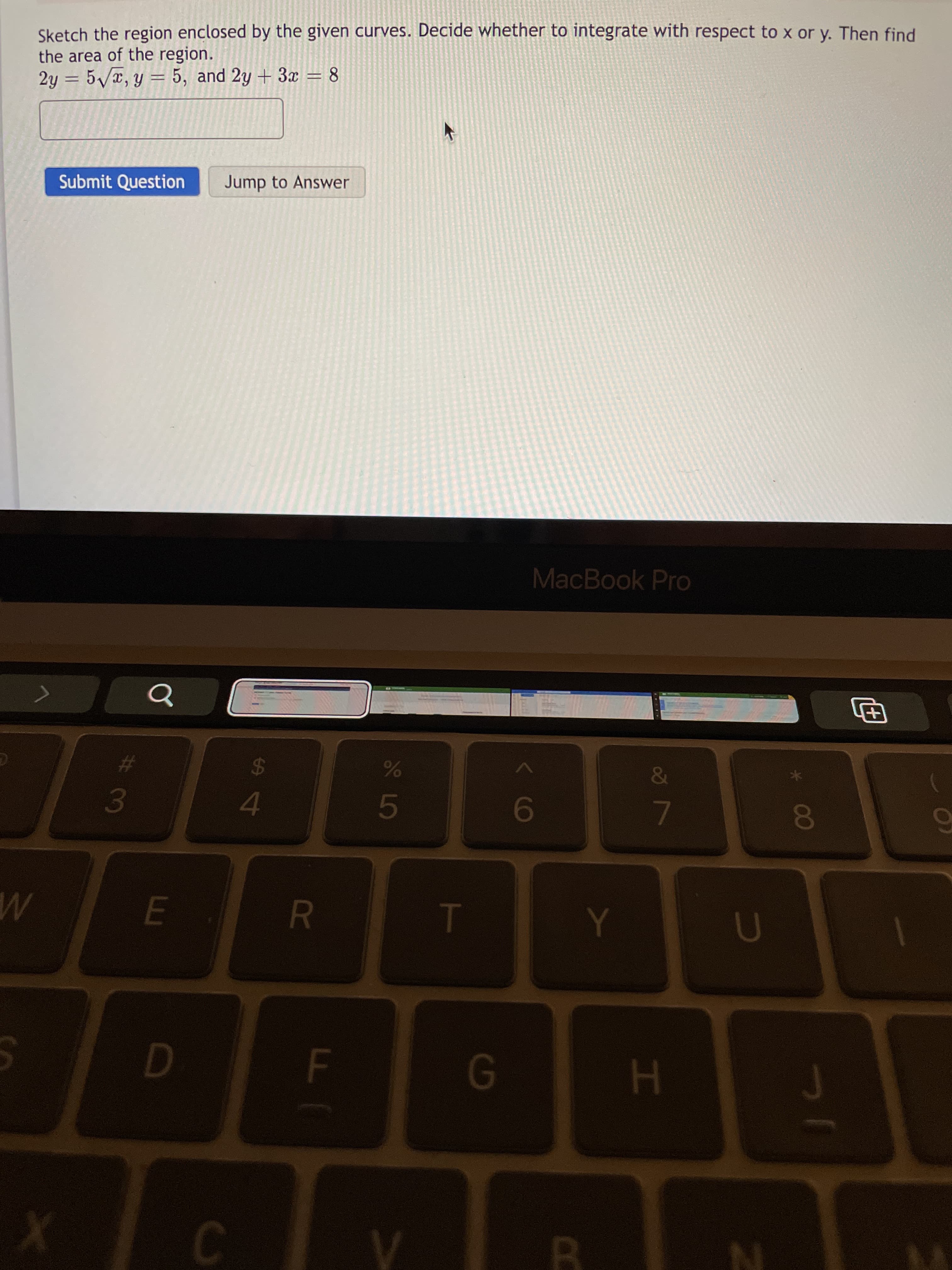 00
HI
3 L5
F.
Sketch the region enclosed by the given curves. Decide whether to integrate with respect to x or y. Then find
the area of the region.
2y = 5/T, y = 5, and 2y + 3x = 8
|3D
Submit Question
Jump to Answer
MacBook Pro
%23
24
E.
9
B.
