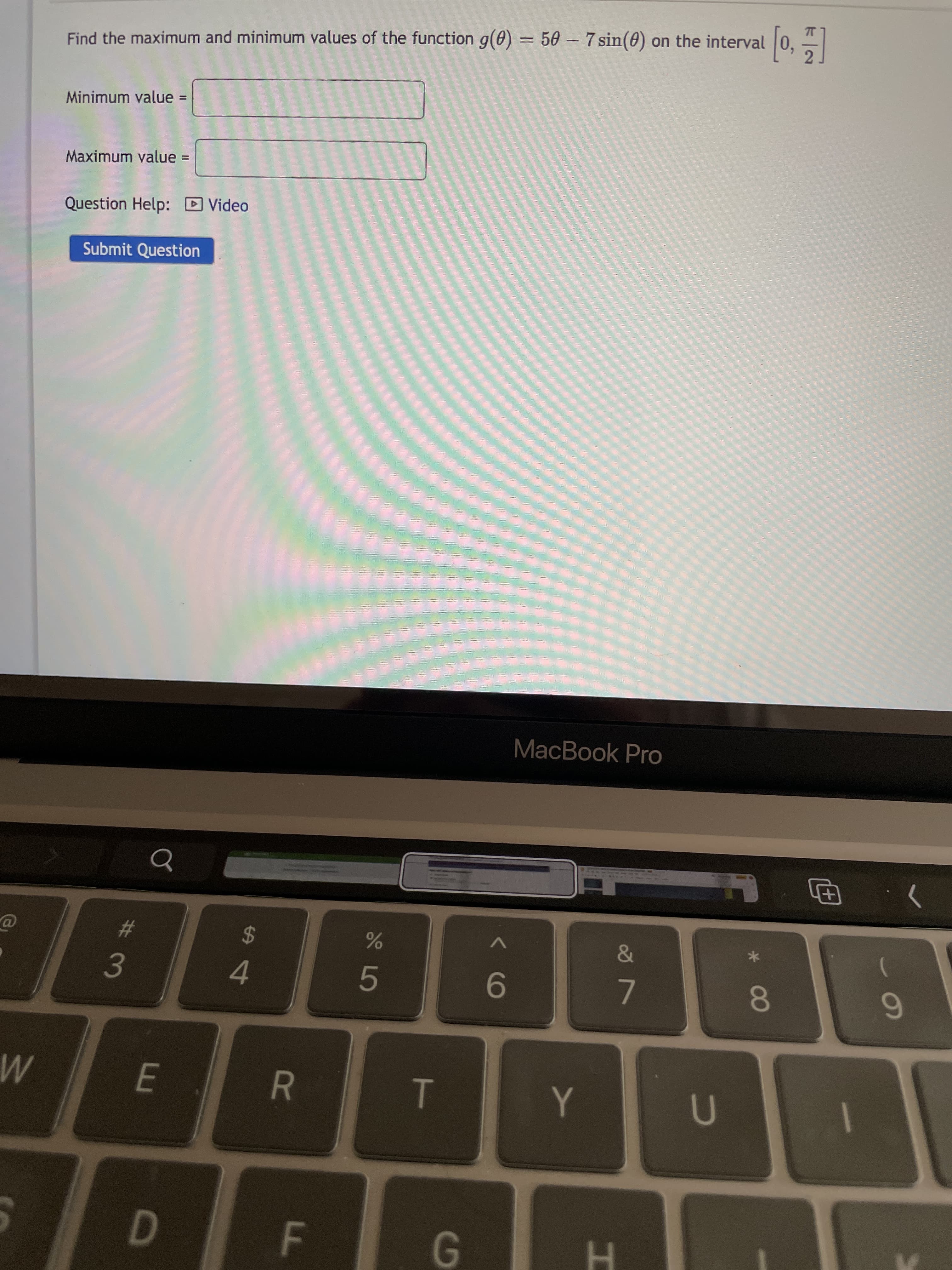 00
*******
R
FL
G.
M
1
3.
4.
%23
9-
24
6.
MacBook Pro
Submit Question
Question Help: D Video
Maximum value =
%3D
Minimum value =
%3D
Find the maximum and minimum values of the function g(0) = 50 – 7 sin(0) on the interval
