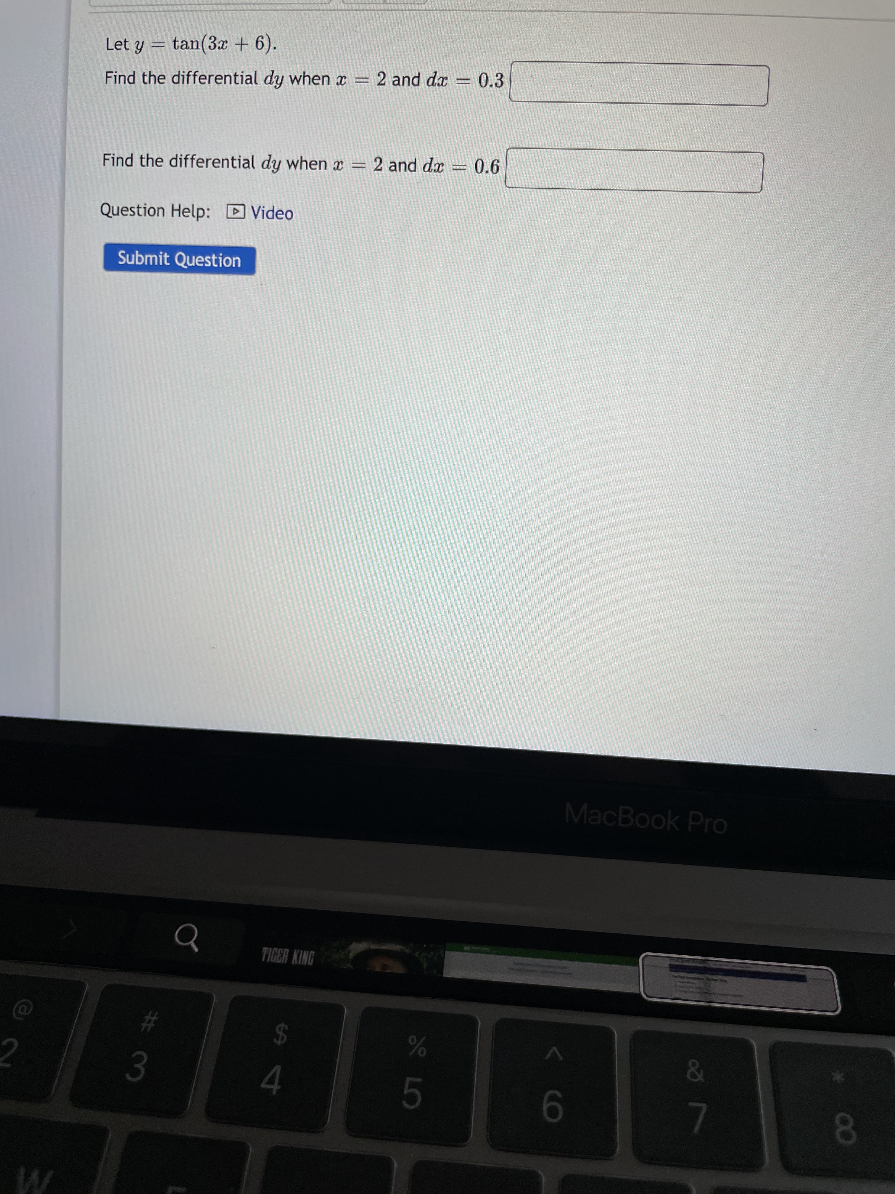 # 3
Let y
tan(3x + 6).
Find the differential dy when x = 2 and dx = 0.3
Find the differential dy when x = 2 and da = 0.6
Question Help: D Video
Submit Question
MacBook Pro
TIGER KING
%23
24
5.
9-
L
08.
