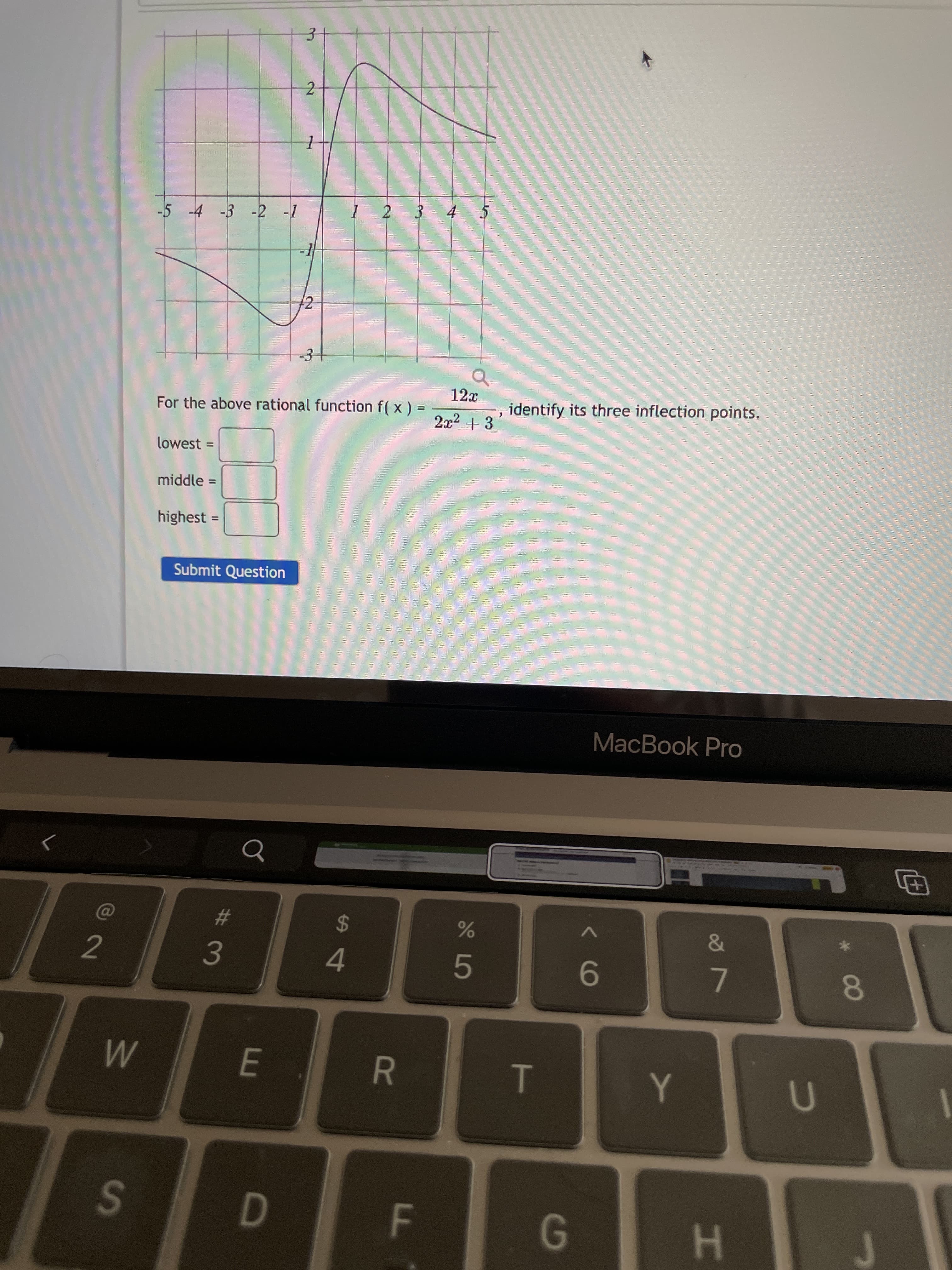 8
R
-5 -4 -3 -2 -1
3+
For the above rational function f( x ) =
lowest =
middle =
highest =
12
%3D
Submit Question
2
%3D
2.
12x
identify its three inflection points.
23
S
2$
4.
E.
MacBook Pro
9-
G.
7.
H
