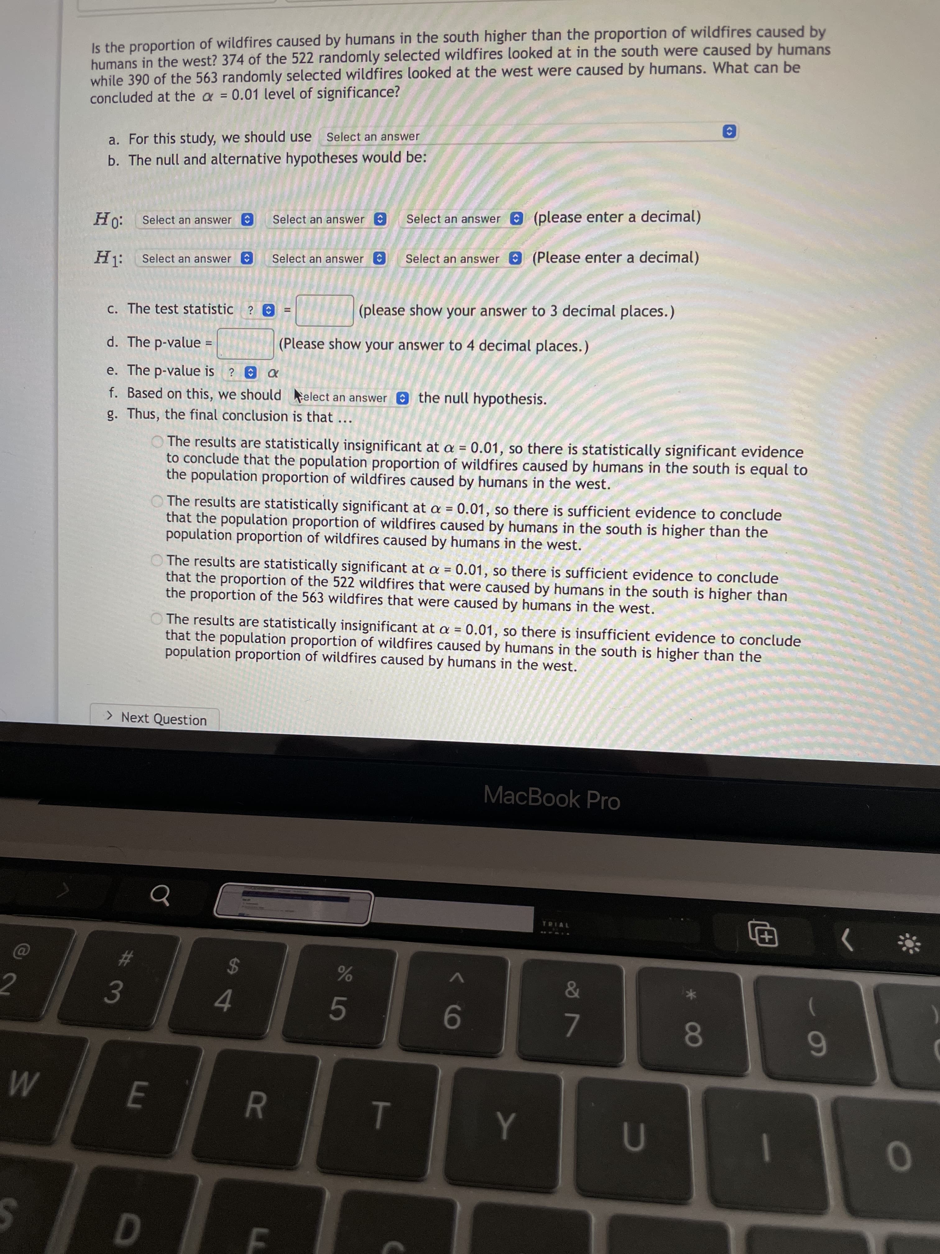 R
<>
%24
FE
%#3
<>
<>
%24
Is the proportion of wildfires caused by humans in the south higher than the proportion of wildfires caused by
humans in the west? 374 of the 522 randomly selected wildfires looked at in the south were caused by humans
while 390 of the 563 randomly selected wildfires looked at the west were caused by humans. What can be
concluded at the a = 0.01 level of significance?
a. For this study, we should use
Select an answer
b. The null and alternative hypotheses would be:
:0H
H1:
Select an answer
Select an answer
Select an answer (please enter a decimal)
Select an answer
Select an answer
Select an answer (Please enter a decimal)
c. The test statistic ? O
(please show your answer to 3 decimal places.)
d. The p-value
(Please show your answer to 4 decimal places.)
e. The p-value is ? e a
f. Based on this, we should elect an answer the null hypothesis.
g. Thus, the final conclusion is that
O The results are statistically insignificant at a = 0.01, so there is statistically significant evidence
to conclude that the population proportion of wildfires caused by humans in the south is equal to
the population proportion of wildfires caused by humans in the west.
%3D
O The results are statistically significant at a = 0.01, so there is sufficient evidence to conclude
that the population proportion of wildfires caused by humans in the south is higher than the
population proportion of wildfires caused by humans in the west.
O The results are statistically significant at a = 0.01, so there is sufficient evidence to conclude
that the proportion of the 522 wildfires that were caused by humans in the south is higher than
the proportion of the 563 wildfires that were caused by humans in the west.
O The results are statistically insignificant at a = 0.01, so there is insufficient evidence to conclude
that the population proportion of wildfires caused by humans in the south is higher than the
population proportion of wildfires caused by humans in the west.
> Next Question
MacBook Pro
TRIAL
田
4.
9-
7.
080
6
