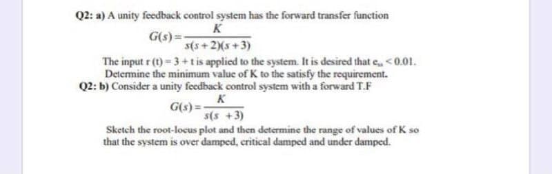 Q2: a) A unity feedback control system has the forward transfer function
K
G(s) =
s(s+2(s+3)
The input r (t)= 3+t is applied to the system. It is desired that e, <0.01.
Determine the minimum value of K to the satisfy the requirement.
Q2: b) Consider a unity feedback control system with a forward T.F
K
G(s)=-
s(s +3)
Sketch the root-locus plot and then determine the range of values of K so
that the system is over damped, critical damped and under damped.
