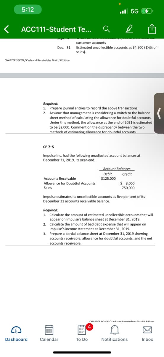 5:12
ul 5G
ACC111-Student Te...
customer accounts
Dec. 31 Estimated uncollectible accounts as $4,500 (1%% of
sales).
CHAPTER SEVEN/ Cash and Receivables First US Edition
Required:
1. Prepare journal entries to record the above transactions.
2. Assume that management is considering a switch to the balance
sheet method of calculating the allowance for doubtful accounts.
Under this method, the allowance at the end of 2021 is estimated
>
to be $2,000. Comment on the discrepancy between the two
methods of estimating allowance for doubtful accounts.
CP 7-5
Impulse Inc. had the following unadjusted account balances at
December 31, 2019, its year-end.
Account Balances
Debit
Credit
Accounts Receivable
$125,000
$ 3,000
Allowance for Doubtful Accounts
Sales
750,000
Impulse estimates its uncollectible accounts as five per cent of its
December 31 accounts receivable balance.
Required:
1. Calculate the amount of estimated uncollectible accounts that will
appear on Impulse's balance sheet at December 31, 2019.
2. Calculate the amount of bad debt expense that will appear on
Impulse's income statement at December 31, 2019.
3. Prepare a partial balance sheet at December 31, 2019 showing
accounts receivable, allowance for doubtful accounts, and the net
accounts receivable.
CHADTED CEIVEN ICach snd Darakshlar Eiret IIC E Aininn
Dashboard
Calendar
To Do
Notifications
Inbox
因
