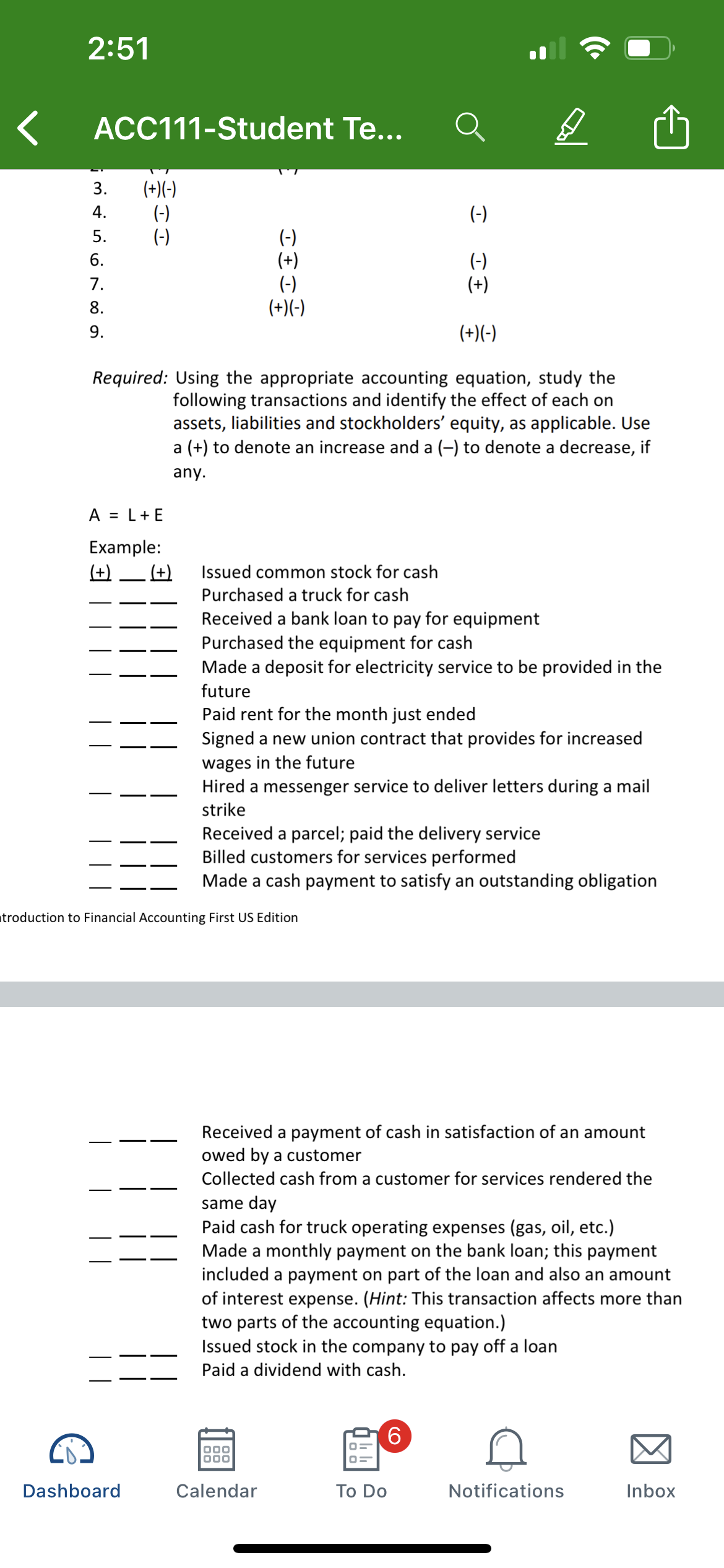 2:51
ACC111-Student Te...
(+)(-)
(-)
(-)
3.
4.
(-)
(-)
(+)
(-)
(+)(-)
5.
(-)
(+)
6.
7.
8.
9.
(+)(-)
Required: Using the appropriate accounting equation, study the
following transactions and identify the effect of each on
assets, liabilities and stockholders' equity, as applicable. Use
a (+) to denote an increase and a (-) to denote a decrease, if
any.
A = L+E
Example:
(+)
(+)
Issued common stock for cash
Purchased a truck for cash
Received a bank loan to pay for equipment
Purchased the equipment for cash
Made a deposit for electricity service to be provided in the
future
Paid rent for the month just ended
Signed a new union contract that provides for increased
wages in the future
Hired a messenger service to deliver letters during a mail
strike
Received a parcel; paid the delivery service
Billed customers for services performed
Made a cash payment to satisfy an outstanding obligation
troduction to Financial Accounting First US Edition
Received a payment of cash in satisfaction of an amount
owed by a customer
Collected cash from a customer for services rendered the
same day
Paid cash for truck operating expenses (gas, oil, etc.)
Made a monthly payment on the bank loan; this payment
included a payment on part of the loan and also an amount
of interest expense. (Hint: This transaction affects more than
two parts of the accounting equation.)
Issued stock in the company to pay off a loan
Paid a dividend with cash.
Dashboard
Calendar
Тo Do
Notifications
Inbox
