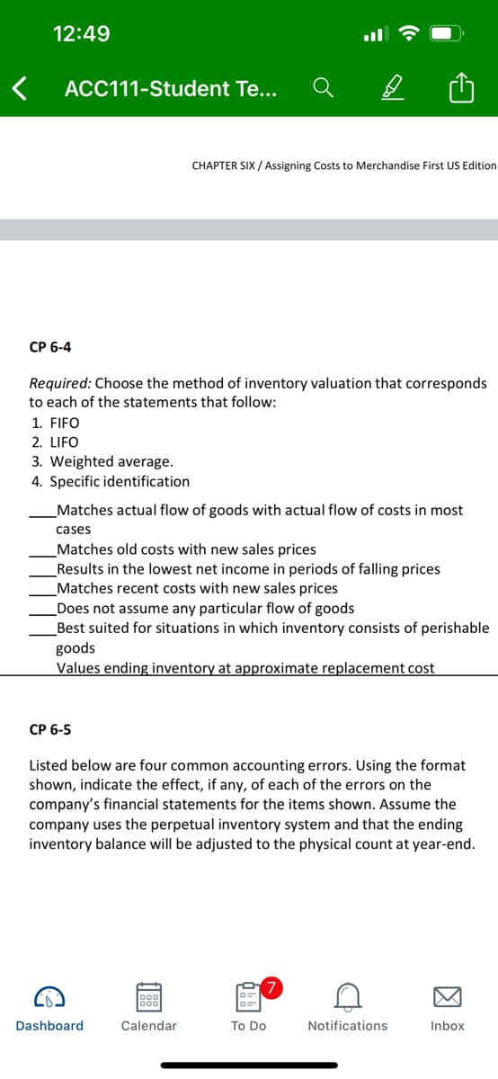 12:49
ACC111-Student Te...
CHAPTER SIX / Assigning Costs to Merchandise First US Edition
CP 6-4
Required: Choose the method of inventory valuation that corresponds
to each of the statements that follow:
1. FIFO
2. LIFO
3. Weighted average.
4. Specific identification
Matches actual flow of goods with actual flow of costs in most
cases
Matches old costs with new sales prices
Results in the lowest net income in periods of falling prices
Matches recent costs with new sales prices
Does not assume any particular flow of goods
Best suited for situations in which inventory consists of perishable
goods
Values ending inventory at approximate replacement cost
СР 6-5
Listed below are four common accounting errors. Using the format
shown, indicate the effect, if any, of each of the errors on the
company's financial statements for the items shown. Assume the
company uses the perpetual inventory system and that the ending
inventory balance will be adjusted to the physical count at year-end.
Dashboard
Calendar
To Do
Notifications
Inbox
因
