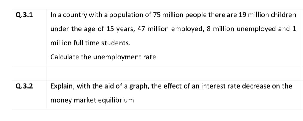 Q.3.1
In a country with a population of 75 million people there are 19 million children
under the age of 15 years, 47 million employed, 8 million unemployed and 1
million full time students.
Calculate the unemployment rate.
Q.3.2
Explain, with the aid of a graph, the effect of an interest rate decrease on the
money market equilibrium.
