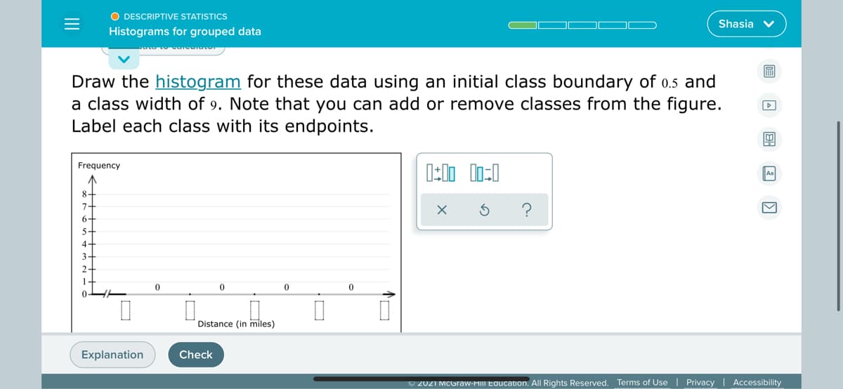 O DESCRIPTIVE STATISTICS
Shasia v
Histograms for grouped data
Draw the histogram for these data using an initial class boundary of 0.5 and
a class width of 9. Note that you can add or remove classes from the figure.
Label each class with its endpoints.
Frequency
Aa
8-
7-
6-
5-
4-
3-
2-
Distance (in miles)
Explanation
Check
O 2021 MCGraw-HIII Education. All Rights Reserved. Terms of Use | Privacy | Accessibility
