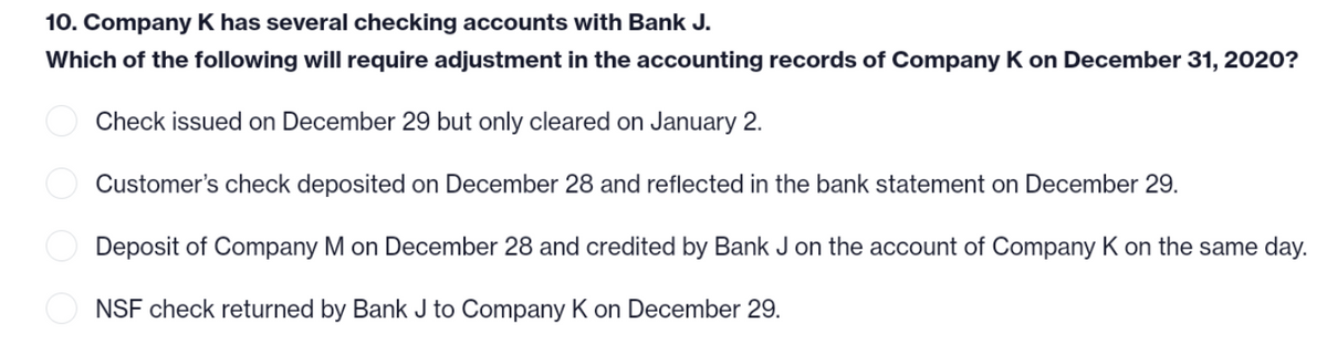 10. Company K has several checking accounts with Bank J.
Which of the following will require adjustment in the accounting records of Company K on December 31, 2020?
Check issued on December 29 but only cleared on January 2.
Customer's check deposited on December 28 and reflected in the bank statement on December 29.
Deposit of Company M on December 28 and credited by Bank J on the account of Company K on the same day.
NSF check returned by Bank J to Company K on December 29.
