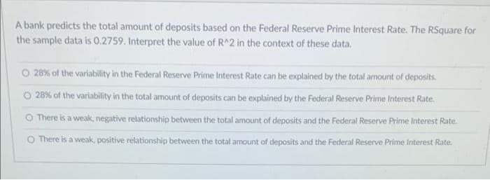 A bank predicts the total amount of deposits based on the Federal Reserve Prime Interest Rate. The RSquare for
the sample data is O.2759. Interpret the value of R^2 in the context of these data.
O 28% of the variability in the Federal Reserve Prime Interest Rate can be explained by the total amount of deposits.
O 28% of the variability in the total amount of deposits can be explained by the Federal Reserve Prime Interest Rate.
O There is a weak, negative relationship between the total amount of deposits and the Federal Reserve Prime Interest Rate.
O There is a weak, positive relationship between the total amount of deposits and the Federal Reserve Prime Interest Rate.
